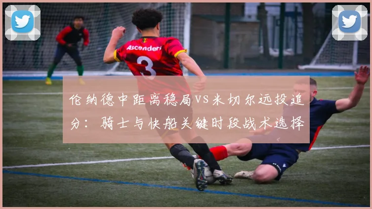 伦纳德中距离稳局vs米切尔远投追分：骑士与快船关键时段战术选择